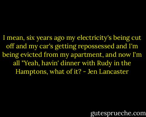 I mean, six years ago my electricity's being cut off and my car's getting repossessed and I'm being evicted from my apartment, and now I'm all "Yeah, havin' dinner with Rudy in the Hamptons, what of it? - Jen Lancaster