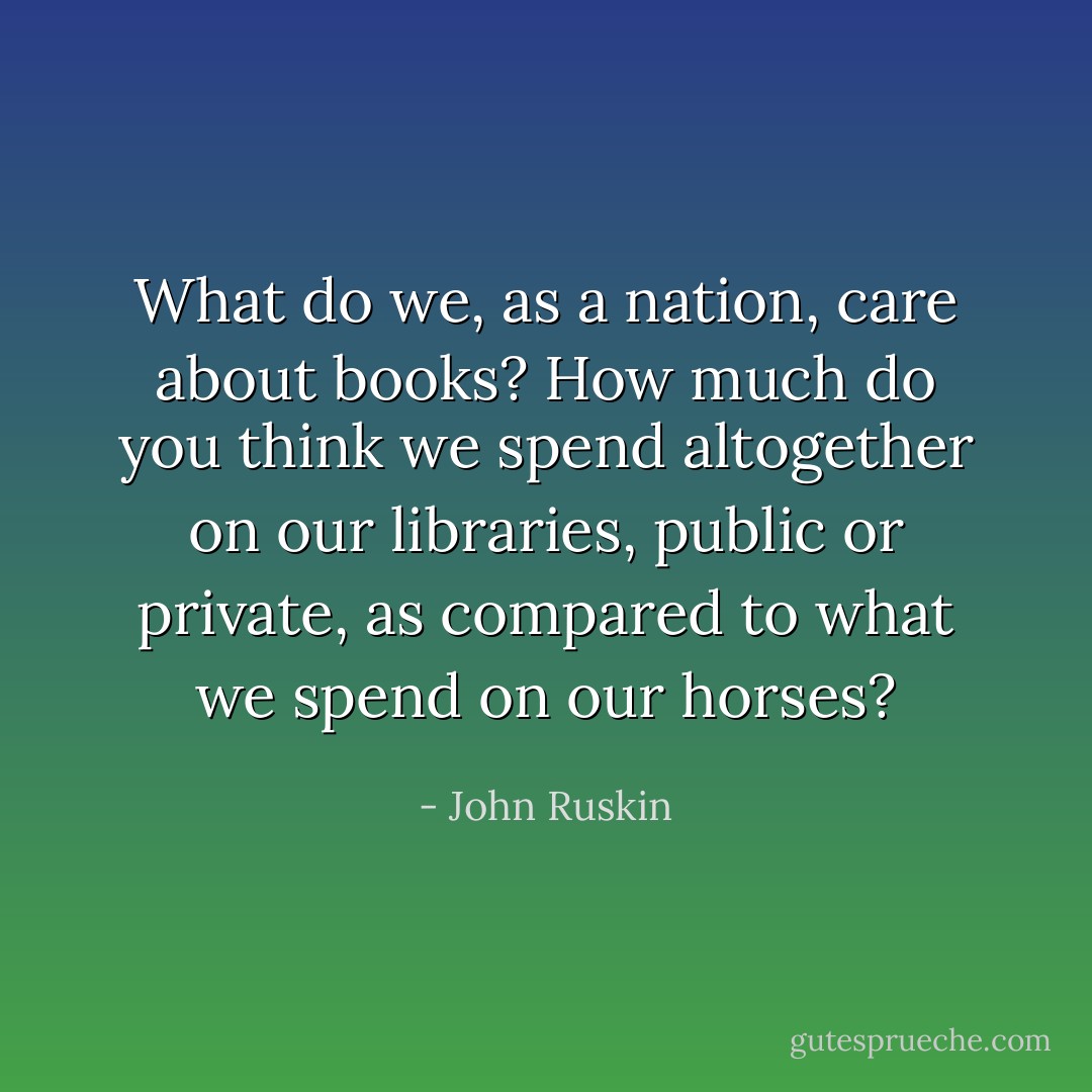 What do we, as a nation, care about books? How much do you think we spend altogether on our libraries, public or private, as compared to what we spend on our horses? - John Ruskin