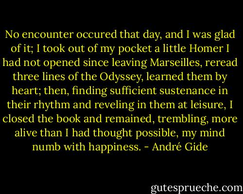 No encounter occured that day, and I was glad of it; I took out of my pocket a little Homer I had not opened since leaving Marseilles, reread three lines of the Odyssey, learned them by heart; then, finding sufficient sustenance in their rhythm and reveling in them at leisure, I closed the book and remained, trembling, more alive than I had thought possible, my mind numb with happiness. - André Gide