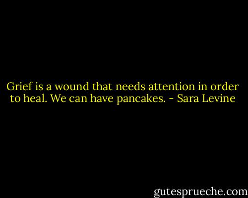 Grief is a wound that needs attention in order to heal. We can have pancakes. - Sara Levine