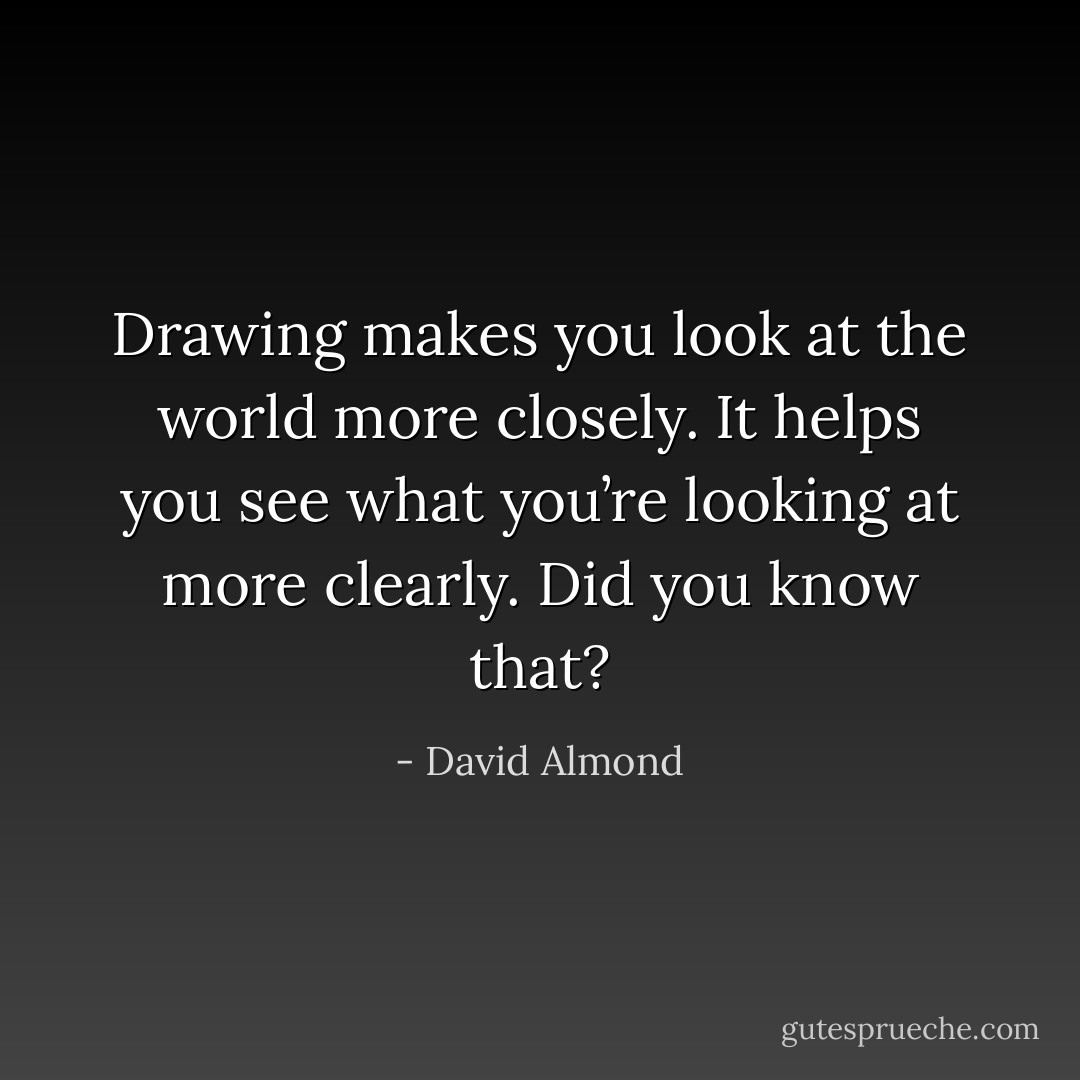 Drawing makes you look at the world more closely. It helps you see what you’re looking at more clearly. Did you know that? - David Almond
