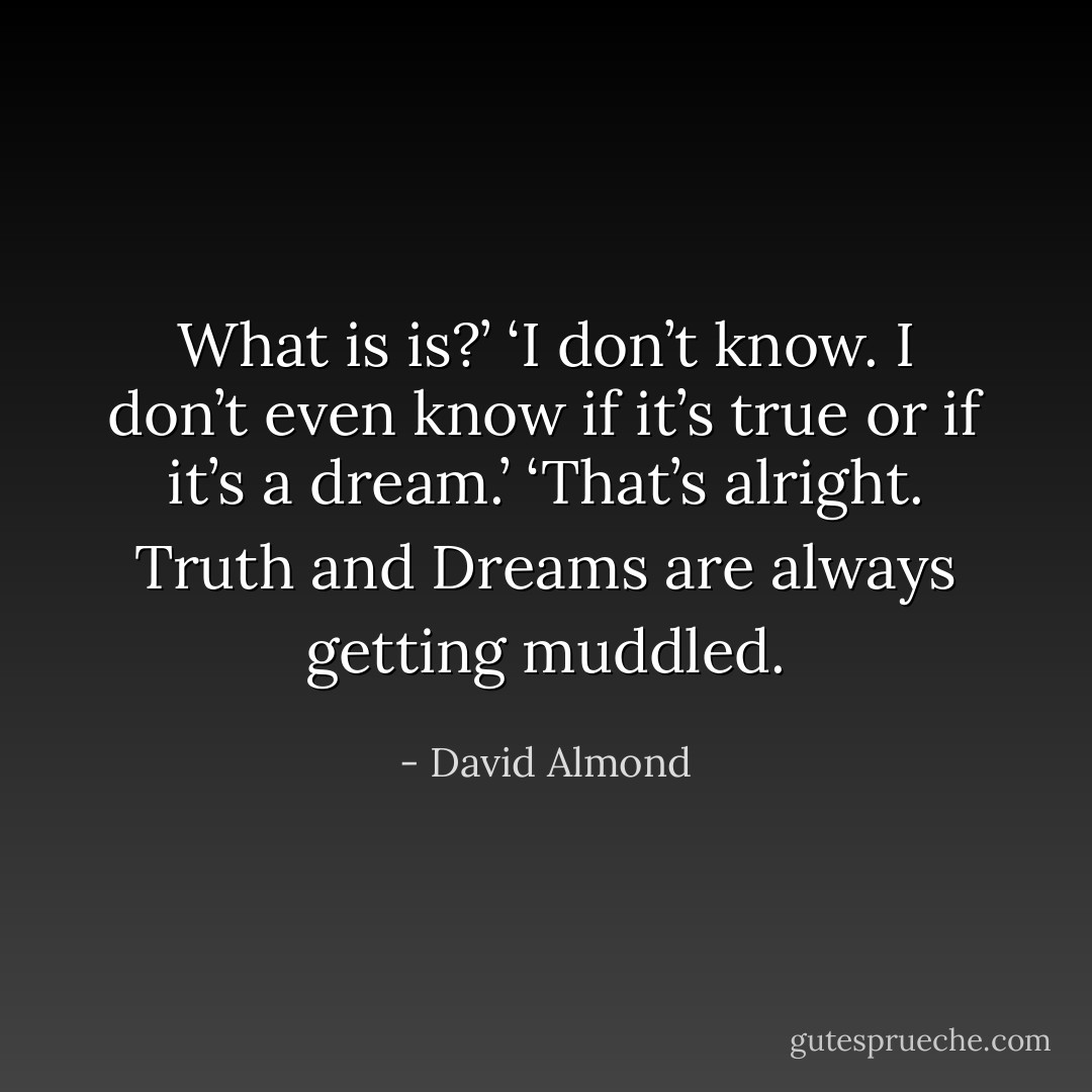 What is is?’<br />‘I don’t know. I don’t even know if it’s true or if it’s a dream.’<br />‘That’s alright. Truth and Dreams are always getting muddled. - David Almond