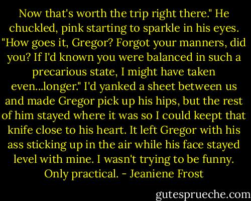Now that's worth the trip right there." He chuckled, pink starting to sparkle in his eyes. "How goes it, Gregor? Forgot your manners, did you? If I'd known you were balanced in such a precarious state, I might have taken even...longer."<br />I'd yanked a sheet between us and made Gregor pick up his hips, but the rest of him stayed where it was so I could keept that knife close to his heart. It left Gregor with his ass sticking up in the air while his face stayed level with mine. I wasn't trying to be funny. Only practical. - Jeaniene Frost