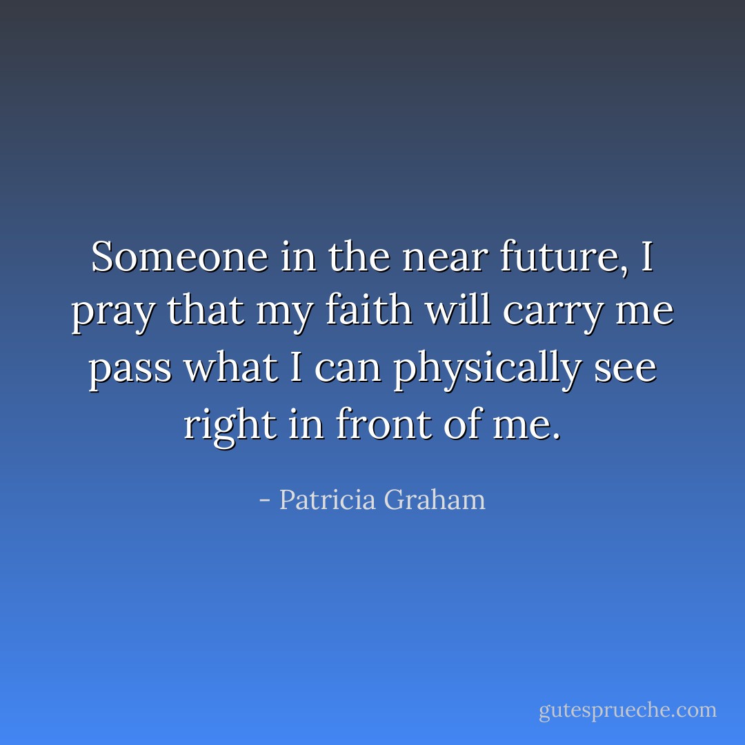 Someone in the near future, I pray that my faith will carry me pass what I can physically see right in front of me. - Patricia Graham