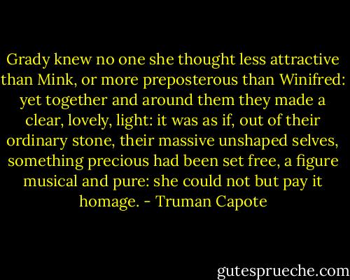 Grady knew no one she thought less attractive than Mink, or more preposterous than Winifred: yet together and around them they made a clear, lovely, light: it was as if, out of their ordinary stone, their massive unshaped selves, something precious had been set free, a figure musical and pure: she could not but pay it homage. - Truman Capote