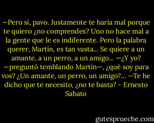 —Pero sí, pavo. Justamente te haría mal porque te quiero ¿no comprendes? Uno no hace mal a la gente que le es indiferente. Pero la palabra querer, Martín, es tan vasta... Se quiere a un amante, a un perro, a un amigo...<br />—¿Y yo? —preguntó temblando Martín—, ¿qué soy para vos? ¿Un amante, un perro, un amigo?...<br />—Te he dicho que te necesito, ¿no te basta? - Ernesto Sabato