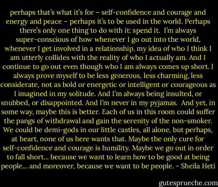 perhaps that’s what it’s for – self-confidence and courage and energy and peace – perhaps it’s to be used in the world. Perhaps there’s only one thing to do with it: spend it.<br /><br />I’m always super-conscious of how whenever I go out into the world, whenever I get involved in a relationship, my idea of who I think I am utterly collides with the reality of who I actually am. And I continue to go out even though who I am always comes up short. I always prove myself to be less generous, less charming, less considerate, not as bold or energetic or intelligent or courageous as I imagined in my solitude. And I’m always being insulted, or snubbed, or disappointed. And I’m never in my pyjamas.<br /><br />And yet, in some way, maybe this is better. Each of us in this room could suffer the pangs of withdrawal and gain the serenity of the non-smoker. We could be demi-gods in our little castles, all alone, but perhaps, at heart, none of us here wants that. Maybe the only cure for self-confidence and courage is humility. Maybe we go out in order to fall short... because we want to learn how to be good at being people... and moreover, because we want to be people. - Sheila Heti