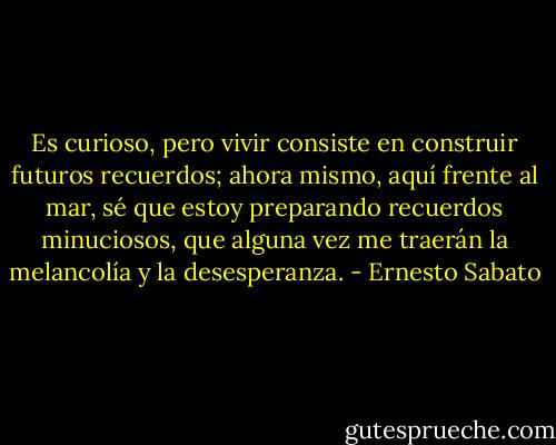 Es curioso, pero vivir consiste en construir futuros recuerdos; ahora mismo, aquí frente al mar, sé que estoy preparando recuerdos minuciosos, que alguna vez me traerán la melancolía y la desesperanza. - Ernesto Sabato