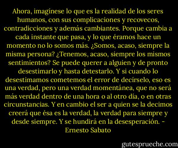 Ahora, imagíne­se lo que es la realidad de los seres humanos, con sus com­plicaciones y recovecos, contradicciones y además cambian­tes. Porque cambia a cada instante que pasa, y lo que éra­mos hace un momento no lo somos más. ¿Somos, acaso, siempre la misma persona? ¿Tenemos, acaso, siempre los mismos sentimientos? Se puede querer a alguien y de pronto desestimarlo y hasta detestarlo. Y si cuando lo desestima­mos cometemos el error de decírselo, eso es una verdad, pero una verdad momentánea, que no será más verdad den­tro de una hora o al otro día, o en otras circunstancias. Y en cambio el ser a quien se la decimos creerá que ésa es la verdad, la verdad para siempre y desde siempre. Y se hundi­rá en la desesperación. - Ernesto Sabato