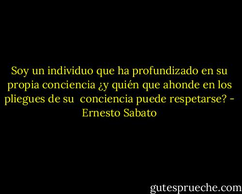Soy un individuo que ha profundizado en su propia conciencia ¿y quién que ahonde en los pliegues de su <br />conciencia puede respetarse? - Ernesto Sabato