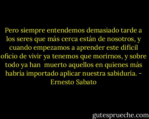Pero siempre entendemos demasiado tarde a los seres que más cerca están de nosotros, y cuando empezamos a aprender este difícil oficio de vivir ya tenemos que morirnos, y sobre todo ya han <br />muerto aquellos en quienes más habría importado aplicar nuestra sabiduría. - Ernesto Sabato