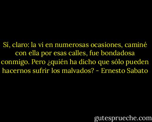 Sí, claro: la vi en numerosas ocasiones, caminé con ella por esas calles, fue bondadosa conmigo. Pero ¿quién ha dicho que sólo pueden hacernos sufrir los malvados? - Ernesto Sabato
