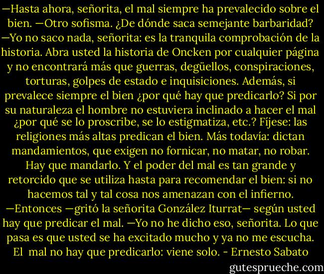 —Hasta ahora, señorita, el mal siempre ha prevalecido sobre el bien.<br />—Otro sofisma. ¿De dónde saca semejante barbaridad?<br />—Yo no saco nada, señorita: es la tranquila comprobación de la historia. Abra usted la historia de Oncken por cualquier página y no encontrará más que guerras, degüellos, conspiraciones, torturas, golpes de estado e inquisiciones. Además, si prevalece siempre el bien ¿por qué hay que predicarlo? Si por su naturaleza el hombre no estuviera inclinado a hacer el mal ¿por qué se lo proscribe, se lo estigmatiza, etc.? Fíjese: las religiones más altas predican el bien. Más todavía: dictan mandamientos, que exigen no fornicar, no matar, no robar. Hay que mandarlo. Y el poder del mal es tan grande y retorcido que se utiliza hasta para recomendar el bien: si no hacemos tal y tal cosa nos amenazan con el infierno.<br />—Entonces —gritó la señorita González Iturrat— según usted hay que predicar el mal.<br />—Yo no he dicho eso, señorita. Lo que pasa es que usted se ha excitado mucho y ya no me escucha. El <br />mal no hay que predicarlo: viene solo. - Ernesto Sabato