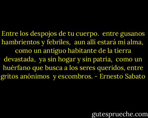 Entre los despojos de tu cuerpo. <br />entre gusanos hambrientos y febriles, <br />aun allí estará mi alma, <br />como un antiguo habitante de la tierra devastada, <br />ya sin hogar y sin patria, <br />como un huérfano que busca a los seres queridos,<br />entre gritos anónimos <br />y escombros. - Ernesto Sabato