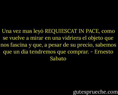 Una vez mas leyó REQUIESCAT IN PACE, como se vuelve a mirar en una vidriera el objeto que nos fascina y que, a pesar de su precio, sabemos que un día tendremos que comprar. - Ernesto Sabato