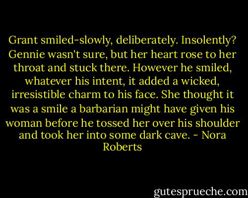 Grant smiled-slowly, deliberately. Insolently? Gennie wasn't sure, but her heart rose to her throat and stuck there. However he smiled, whatever his intent, it added a wicked, irresistible charm to his face. She thought it was a smile a barbarian might have given his woman before he tossed her over his shoulder and took her into some dark cave. - Nora Roberts