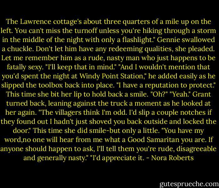 The Lawrence cottage's about three quarters of a mile up on the left. You can't miss the turnoff unless you're hiking through a storm in the middle of the night with only a flashlight."<br />Gennie swallowed a chuckle. Don't let him have any redeeming qualities, she pleaded. Let me remember him as a rude, nasty man who just happens to be fatally sexy. "I'll keep that in mind."<br />"And I wouldn't mention that you'd spent the night at Windy Point Station," he added easily as he slipped the toolbox back into place. "I have a reputation to protect."<br />This time she bit her lip to hold back a smile. "Oh?"<br />"Yeah." Grant turned back, leaning against the truck a moment as he looked at her again. "The villagers think I'm odd. I'd slip a couple notches if they found out I hadn't just shoved you back outside and locked the door."<br />This time she did smile-but only a little. "You have my word,no one will hear from me what a Good Samaritan you are. If anyone should happen to ask, I'll tell them you're rude, disagreeable and generally nasty."<br />"I'd appreciate it. - Nora Roberts
