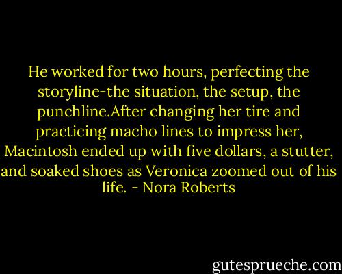 He worked for two hours, perfecting the storyline-the situation, the setup, the punchline.After changing her tire and practicing macho lines to impress her, Macintosh ended up with five dollars, a stutter, and soaked shoes as Veronica zoomed out of his life. - Nora Roberts