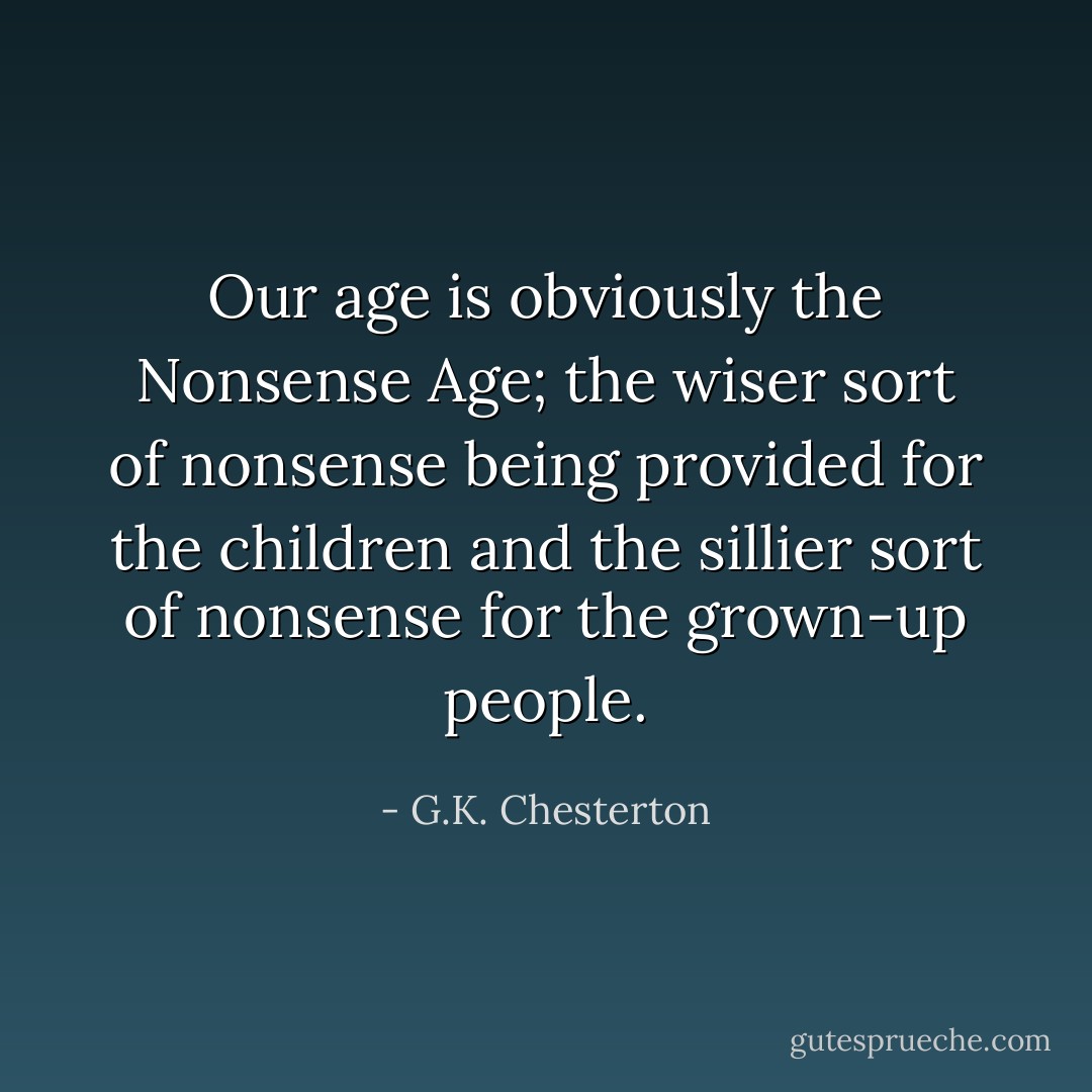 Our age is obviously the Nonsense Age; the wiser sort of nonsense being provided for the children and the sillier sort of nonsense for the grown-up people. - G.K. Chesterton