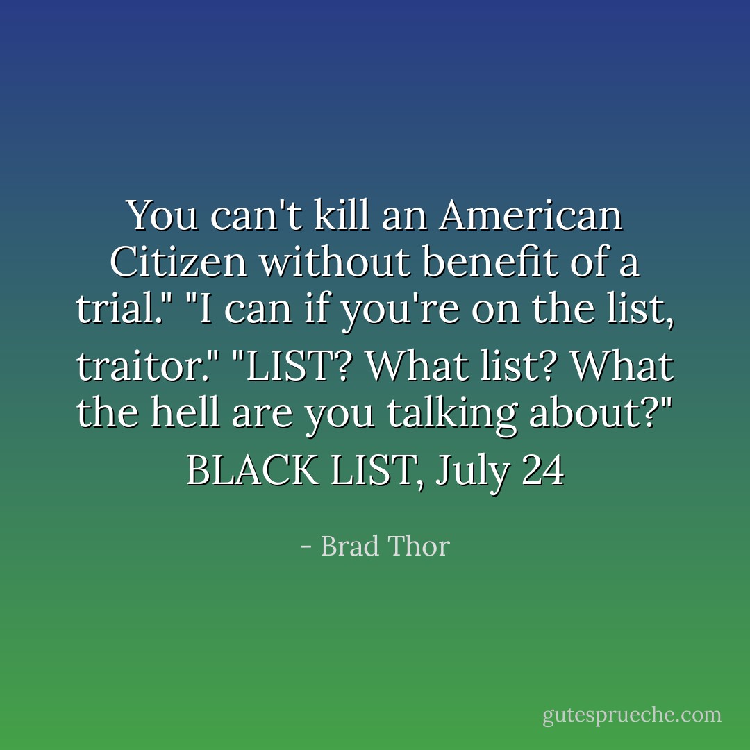 You can't kill an American Citizen without benefit of a trial."<br />"I can if you're on the list, traitor."<br />"LIST? What list? What the hell are you talking about?"<br />BLACK LIST, July 24 - Brad Thor