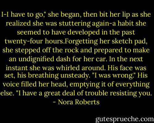 I-I have to go," she began, then bit her lip as she realized she was stuttering again-a habit she seemed to have developed in the past twenty-four hours.Forgetting her sketch pad, she stepped off the rock and prepared to make an undignified dash for her car. In the next instant she was whirled around.<br />His face was set, his breathing unsteady. "I was wrong." His voice filled her head, emptying it of everything else. "I have a great deal of trouble resisting you. - Nora Roberts
