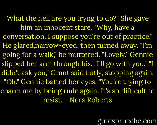 What the hell are you tryng to do?"<br />She gave him an innocent stare. "Why, have a conversation. I suppose you're out of practice."<br />He glared,narrow-eyed, then turned away. "I'm going for a walk," he muttered.<br />"Lovely." Gennie slipped her arm through his. "I'll go with you."<br />"I didn't ask you," Grant said flatly, stopping again.<br />"Oh." Gennie batted her eyes. "You're trying to charm me by being rude again. It's so difficult to resist. - Nora Roberts