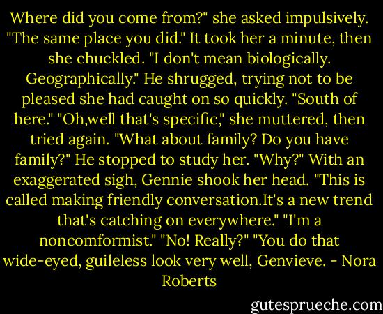 Where did you come from?" she asked impulsively.<br />"The same place you did."<br />It took her a minute, then she chuckled. "I don't mean biologically. Geographically."<br />He shrugged, trying not to be pleased she had caught on so quickly. "South of here."<br />"Oh,well that's specific," she muttered, then tried again. "What about family? Do you have family?"<br />He stopped to study her. "Why?"<br />With an exaggerated sigh, Gennie shook her head. "This is called making friendly conversation.It's a new trend that's catching on everywhere."<br />"I'm a noncomformist."<br />"No! Really?"<br />"You do that wide-eyed, guileless look very well, Genvieve. - Nora Roberts