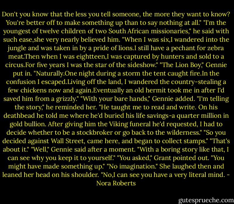Don't you know that the less you tell someone, the more they want to know? You're better off to make something up than to say nothing at all."<br />"I'm the youngest of twelve children of two South African missionaries," he said with such ease,she very nearly believed him. "When I was six,I wandered into the jungle and was taken in by a pride of lions.I still have a pechant for zebra meat.Then when I was eightteen,I was captured by hunters and sold to a circus.For five years I was the star of the sideshow."<br />"The Lion Boy," Gennie put in.<br />"Naturally.One night during a storm the tent caught fire.In the confusion I escaped.Living off the land, I wandered the country-stealing a few chickens now and again.Eventually an old hermit took me in after I'd saved him from a grizzly."<br />"With your bare hands," Gennie added.<br />"I'm telling the story," he reminded her. "He taught me to read and write. On his deathbead he told me where he'd buried his life savings-a quarter million in gold bullion. After giving him the Viking funeral he'd requested, I had to decide whether to be a stockbroker or go back to the wilderness."<br />"So you decided against Wall Street, came here, and began to collect stamps."<br />"That's about it."<br />"Well," Gennie said after a moment. "With a boring story like that, I can see why you keep it to yourself."<br />"You asked," Grant pointed out.<br />"You might have made something up."<br />"No imagination."<br />She laughed then and leaned her head on his shoulder. "No,I can see you have a very literal mind. - Nora Roberts