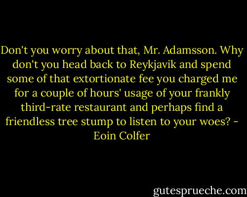 Don't you worry about that, Mr. Adamsson. Why don't you head back to Reykjavik and spend some of that extortionate fee you charged me for a couple of hours' usage of your frankly third-rate restaurant and perhaps find a friendless tree stump to listen to your woes? - Eoin Colfer