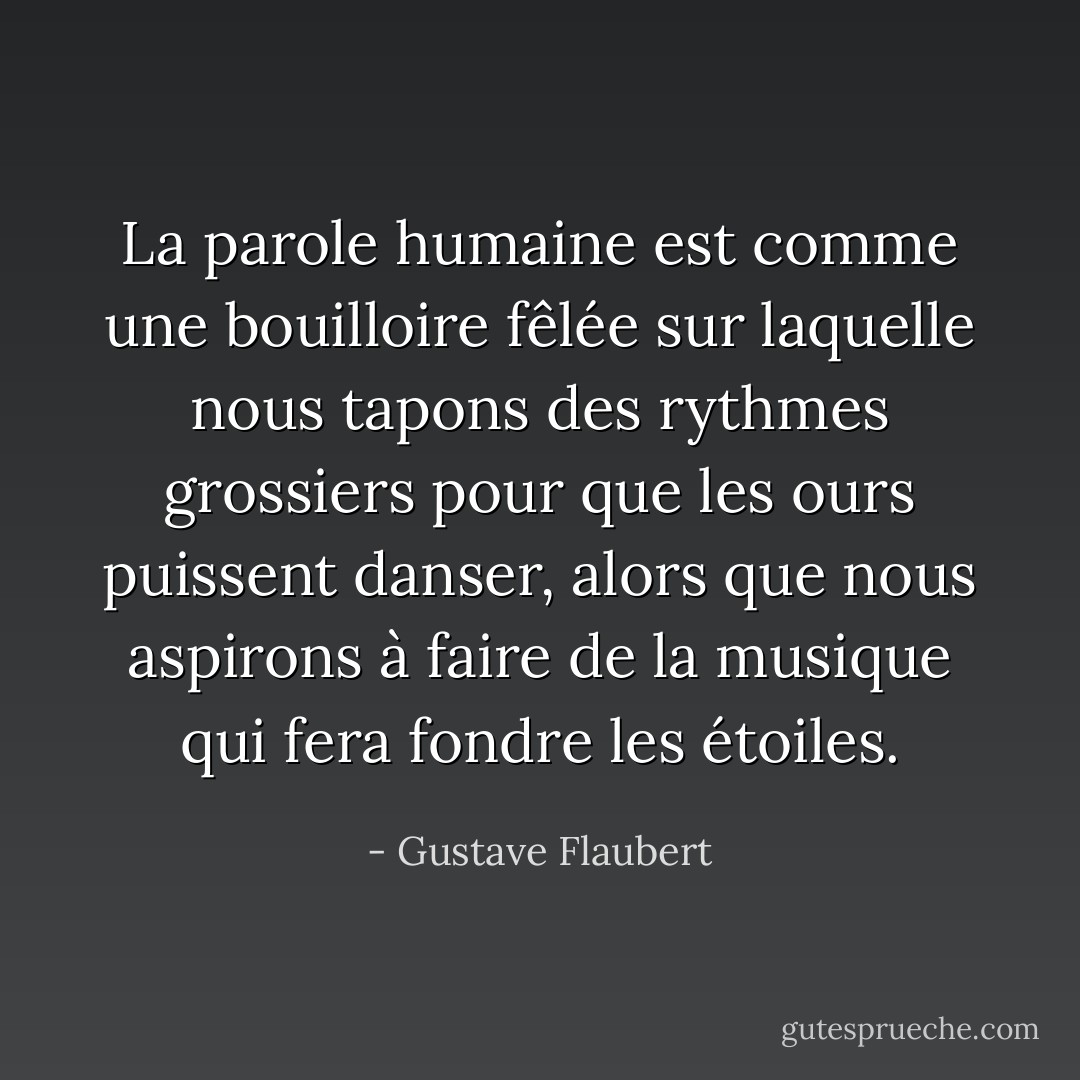 La parole humaine est comme une bouilloire fêlée sur laquelle nous tapons des rythmes grossiers pour que les ours puissent danser, alors que nous aspirons à faire de la musique qui fera fondre les étoiles. - Gustave Flaubert