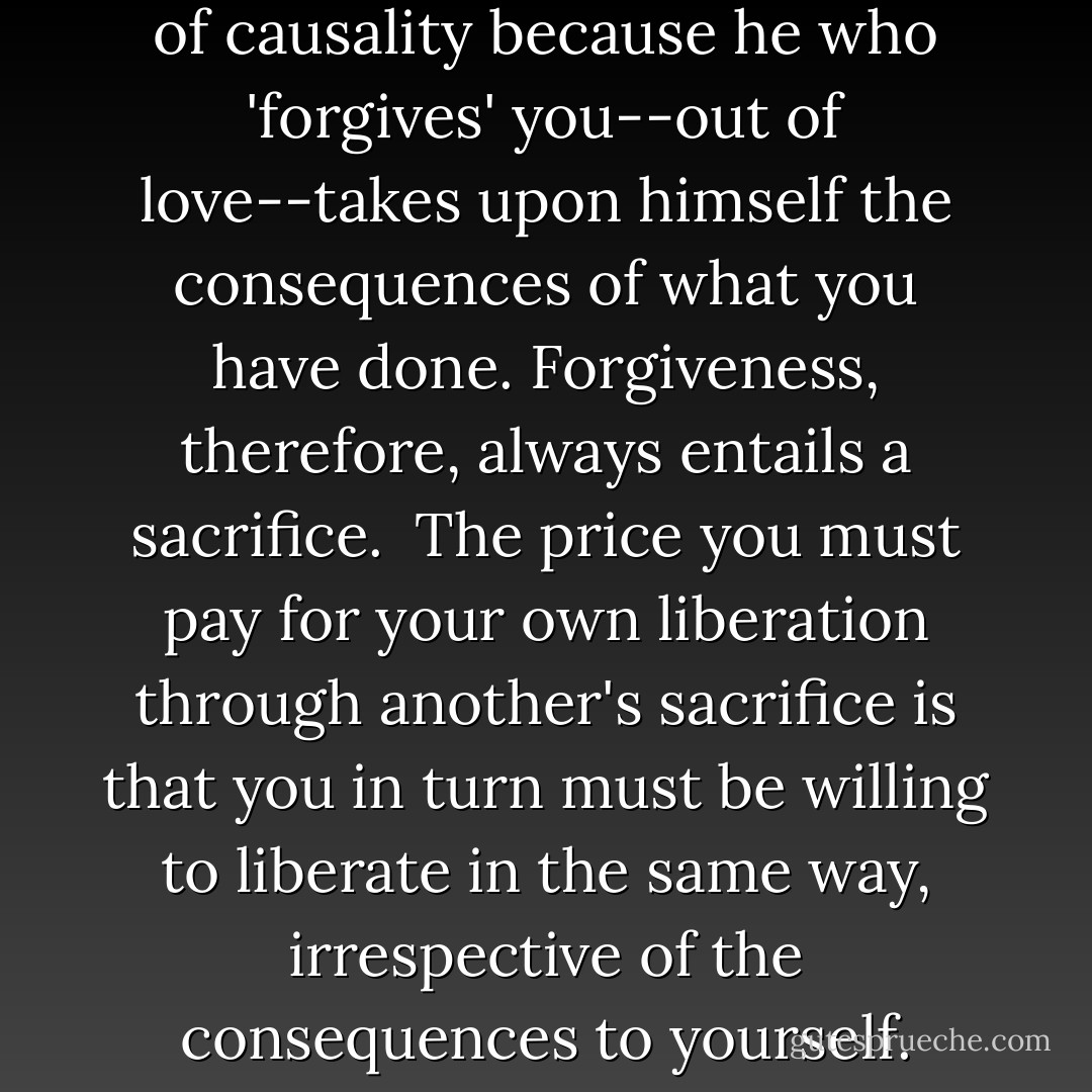 Forgiveness breaks the chain of causality because he who 'forgives' you--out of love--takes upon himself the consequences of what you have done. Forgiveness, therefore, always entails a sacrifice.<br /><br />The price you must pay for your own liberation through another's sacrifice is that you in turn must be willing to liberate in the same way, irrespective of the consequences to yourself. - Dag Hammarskjöld