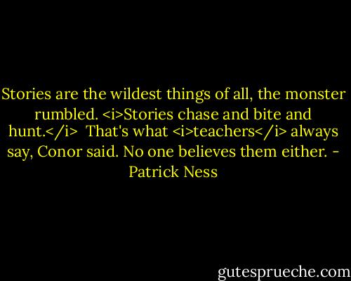 Stories are the wildest things of all, the monster rumbled. <i>Stories chase and bite and hunt.</i><br /><br />That's what <i>teachers</i> always say, Conor said. No one believes them either. - Patrick Ness