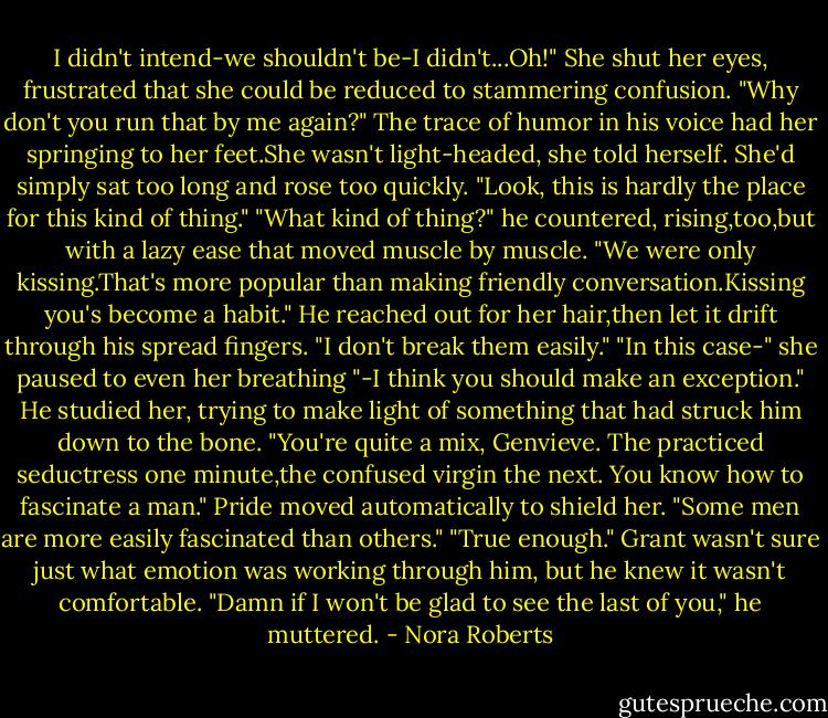 I didn't intend-we shouldn't be-I didn't...Oh!" She shut her eyes, frustrated that she could be reduced to stammering confusion.<br />"Why don't you run that by me again?"<br />The trace of humor in his voice had her springing to her feet.She wasn't light-headed, she told herself. She'd simply sat too long and rose too quickly. "Look, this is hardly the place for this kind of thing."<br />"What kind of thing?" he countered, rising,too,but with a lazy ease that moved muscle by muscle. "We were only kissing.That's more popular than making friendly conversation.Kissing you's become a habit." He reached out for her hair,then let it drift through his spread fingers. "I don't break them easily."<br />"In this case-" she paused to even her breathing "-I think you should make an exception."<br />He studied her, trying to make light of something that had struck him down to the bone. "You're quite a mix, Genvieve. The practiced seductress one minute,the confused virgin the next. You know how to fascinate a man."<br />Pride moved automatically to shield her. "Some men are more easily fascinated than others."<br />"True enough." Grant wasn't sure just what emotion was working through him, but he knew it wasn't comfortable. "Damn if I won't be glad to see the last of you," he muttered. - Nora Roberts