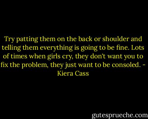Try patting them on the back or shoulder and telling them everything is going to be fine. Lots of times when girls cry, they don't want you to fix the problem, they just want to be consoled. - Kiera Cass