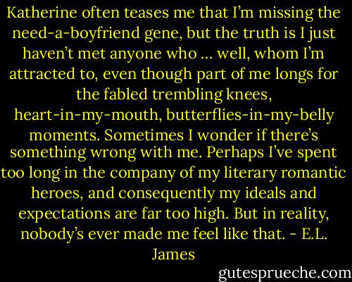 Katherine often teases me that I’m missing the need-a-boyfriend gene, but the truth is I just haven’t met anyone who … well, whom I’m attracted to, even though part of me longs for the fabled trembling knees, heart-in-my-mouth, butterflies-in-my-belly moments. Sometimes I wonder if there’s something wrong with me. Perhaps I’ve spent too long in the company of my literary romantic heroes, and consequently my ideals and expectations are far too high. But in reality, nobody’s ever made me feel like that. - E.L. James