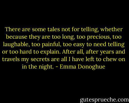 There are some tales not for telling, whether because they are too long, too precious, too laughable, too painful, too easy to need telling or too hard to explain. After all, after years and travels my secrets are all I have left to chew on in the night. - Emma Donoghue