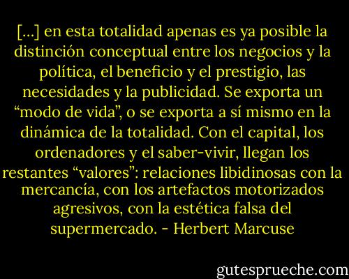 […] en esta totalidad apenas es ya posible la distinción conceptual entre los negocios y la política, el beneficio y el prestigio, las necesidades y la publicidad. Se exporta un “modo de vida”, o se exporta a sí mismo en la dinámica de la totalidad. Con el capital, los ordenadores y el saber-vivir, llegan los restantes “valores”: relaciones libidinosas con la mercancía, con los artefactos motorizados agresivos, con la estética falsa del supermercado. - Herbert Marcuse