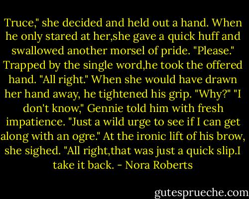 Truce," she decided and held out a hand. When he only stared at her,she gave a quick huff and swallowed another morsel of pride. "Please."<br />Trapped by the single word,he took the offered hand. "All right." When she would have drawn her hand away, he tightened his grip. "Why?"<br />"I don't know," Gennie told him with fresh impatience. "Just a wild urge to see if I can get along with an ogre." At the ironic lift of his brow, she sighed. "All right,that was just a quick slip.I take it back. - Nora Roberts