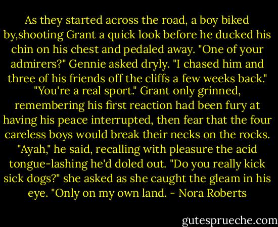 As they started across the road, a boy biked by,shooting Grant a quick look before he ducked his chin on his chest and pedaled away.<br />"One of your admirers?" Gennie asked dryly.<br />"I chased him and three of his friends off the cliffs a few weeks back."<br />"You're a real sport."<br />Grant only grinned, remembering his first reaction had been fury at having his peace interrupted, then fear that the four careless boys would break their necks on the rocks. "Ayah," he said, recalling with pleasure the acid tongue-lashing he'd doled out.<br />"Do you really kick sick dogs?" she asked as she caught the gleam in his eye.<br />"Only on my own land. - Nora Roberts