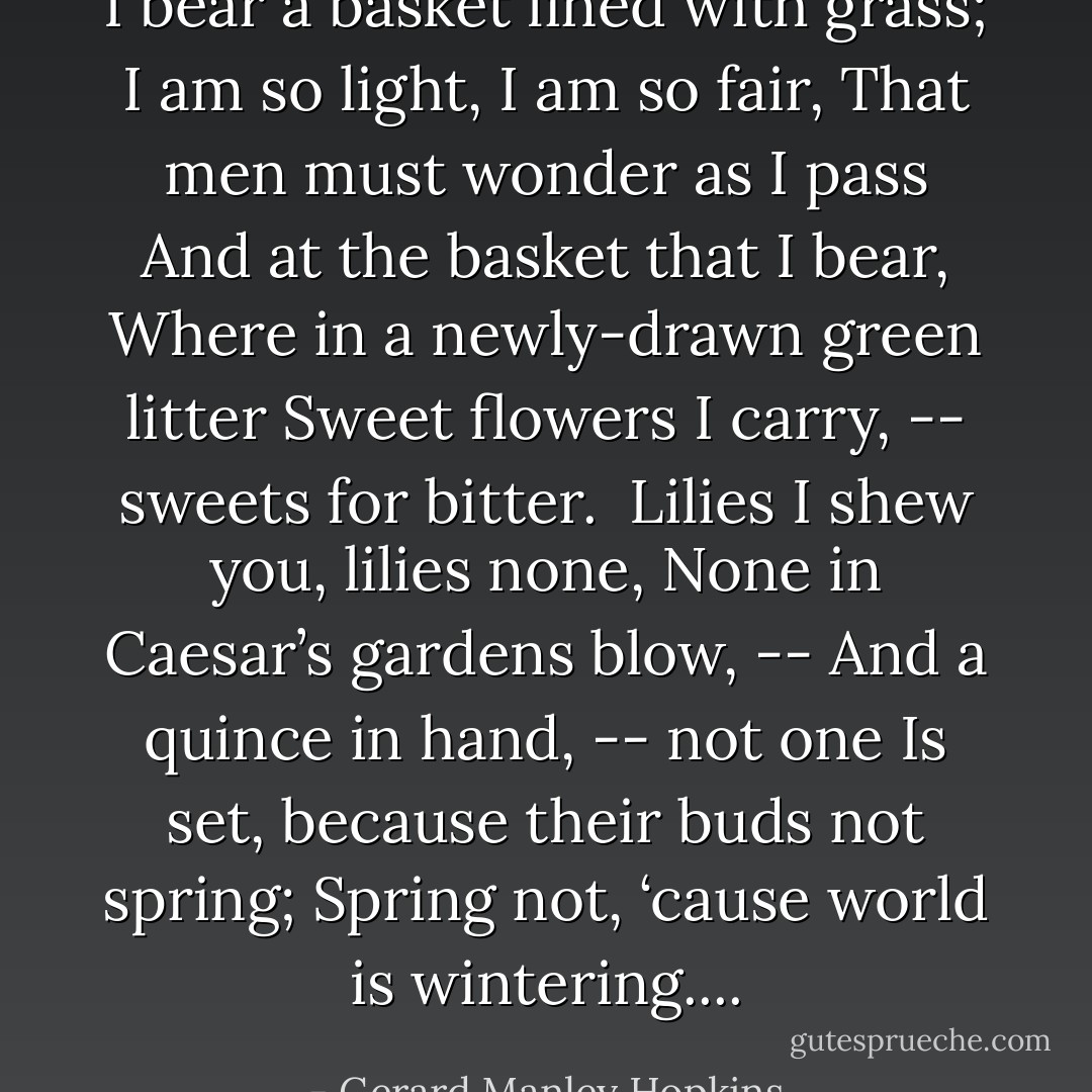 I bear a basket lined with grass;<br />I am so light, I am so fair,<br />That men must wonder as I pass<br />And at the basket that I bear,<br />Where in a newly-drawn green litter<br />Sweet flowers I carry, -- sweets for bitter.<br /><br />Lilies I shew you, lilies none,<br />None in Caesar’s gardens blow, --<br />And a quince in hand, -- not one<br />Is set, because their buds not spring;<br />Spring not, ‘cause world is wintering.... - Gerard Manley Hopkins