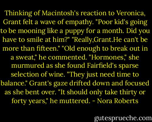 Thinking of Macintosh's reaction to Veronica, Grant felt a wave of empathy. "Poor kid's going to be mooning like a puppy for a month. Did you have to smile at him?"<br />"Really,Grant.He can't be more than fifteen."<br />"Old enough to break out in a sweat," he commented.<br />"Hormones," she murmured as she found Fairfield's sparse selection of wine. "They just need time to balance."<br />Grant's gaze drifted down and focused as she bent over. "It should only take thirty or forty years," he muttered. - Nora Roberts