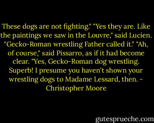 These dogs are not fighting."<br />"Yes they are. Like the paintings we saw in the Louvre," said Lucien. "Gecko-Roman wrestling Father called it."<br />"Ah, of course," said Pissarro, as if it had become clear. "Yes, Gecko-Roman dog wrestling. Superb! I presume you haven't shown your wrestling dogs to Madame Lessard, then. - Christopher Moore