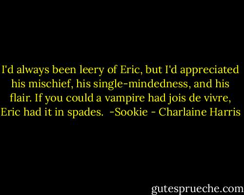 I'd always been leery of Eric, but I'd appreciated his mischief, his single-mindedness, and his flair. If you could a vampire had jois de vivre, Eric had it in spades. <br />-Sookie - Charlaine Harris