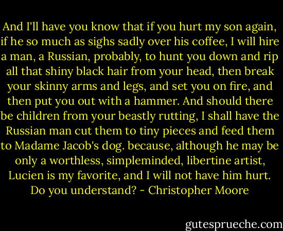 And I'll have you know that if you hurt my son again, if he so much as sighs sadly over his coffee, I will hire a man, a Russian, probably, to hunt you down and rip all that shiny black hair from your head, then break your skinny arms and legs, and set you on fire, and then put you out with a hammer. And should there be children from your beastly rutting, I shall have the Russian man cut them to tiny pieces and feed them to Madame Jacob's dog. because, although he may be only a worthless, simpleminded, libertine artist, Lucien is my favorite, and I will not have him hurt. Do you understand? - Christopher Moore