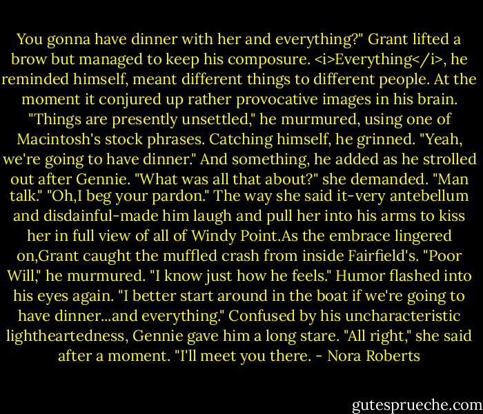 You gonna have dinner with her and everything?"<br />Grant lifted a brow but managed to keep his composure. <i>Everything</i>, he reminded himself, meant different things to different people. At the moment it conjured up rather provocative images in his brain. "Things are presently unsettled," he murmured, using one of Macintosh's stock phrases. Catching himself, he grinned. "Yeah, we're going to have dinner." And something, he added as he strolled out after Gennie.<br />"What was all that about?" she demanded.<br />"Man talk."<br />"Oh,I beg your pardon."<br />The way she said it-very antebellum and disdainful-made him laugh and pull her into his arms to kiss her in full view of all of Windy Point.As the embrace lingered on,Grant caught the muffled crash from inside Fairfield's. "Poor Will," he murmured. "I know just how he feels." Humor flashed into his eyes again. "I better start around in the boat if we're going to have dinner...and everything."<br />Confused by his uncharacteristic lightheartedness, Gennie gave him a long stare. "All right," she said after a moment. "I'll meet you there. - Nora Roberts