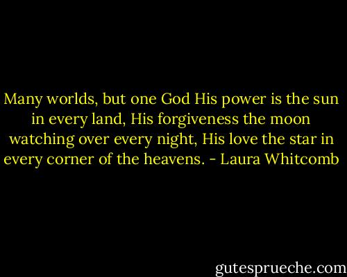 Many worlds, but one God<br />His power is the sun in every land,<br />His forgiveness the moon watching over every night,<br />His love the star in every corner of the heavens. - Laura Whitcomb