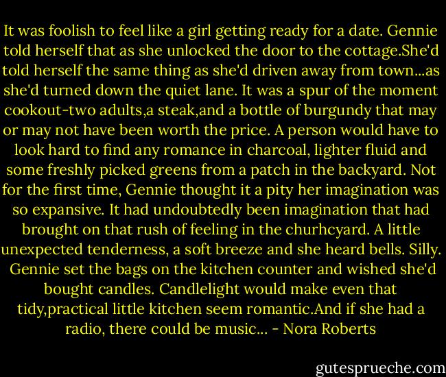 It was foolish to feel like a girl getting ready for a date. Gennie told herself that as she unlocked the door to the cottage.She'd told herself the same thing as she'd driven away from town...as she'd turned down the quiet lane.<br />It was a spur of the moment cookout-two adults,a steak,and a bottle of burgundy that may or may not have been worth the price. A person would have to look hard to find any romance in charcoal, lighter fluid and some freshly picked greens from a patch in the backyard. Not for the first time, Gennie thought it a pity her imagination was so expansive.<br />It had undoubtedly been imagination that had brought on that rush of feeling in the churhcyard. A little unexpected tenderness, a soft breeze and she heard bells. Silly. <br />Gennie set the bags on the kitchen counter and wished she'd bought candles. Candlelight would make even that tidy,practical little kitchen seem romantic.And if she had a radio, there could be music... - Nora Roberts