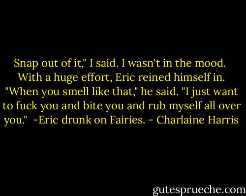 Snap out of it," I said. I wasn't in the mood.<br /><br />With a huge effort, Eric reined himself in. "When you smell like that," he said. "I just want to fuck you and bite you and rub myself all over you."<br /><br />-Eric drunk on Fairies. - Charlaine Harris