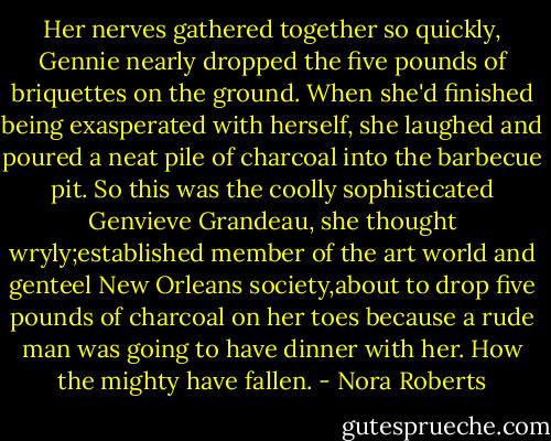 Her nerves gathered together so quickly, Gennie nearly dropped the five pounds of briquettes on the ground. When she'd finished being exasperated with herself, she laughed and poured a neat pile of charcoal into the barbecue pit. So this was the coolly sophisticated Genvieve Grandeau, she thought wryly;established member of the art world and genteel New Orleans society,about to drop five pounds of charcoal on her toes because a rude man was going to have dinner with her. How the mighty have fallen. - Nora Roberts