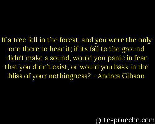 If a tree fell in the forest, and you were the only one there to hear it; if its fall to the ground didn’t make a sound, would you panic in fear that you didn’t exist, or would you bask in the bliss of your nothingness? - Andrea Gibson